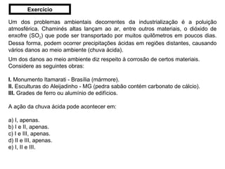 Um dos problemas ambientais decorrentes da industrialização é a poluição atmosférica. Chaminés altas lançam ao ar, entre outros materiais, o dióxido de enxofre (SO 2 ) que pode ser transportado por muitos quilômetros em poucos dias. Dessa forma, podem ocorrer precipitações ácidas em regiões distantes, causando vários danos ao meio ambiente (chuva ácida). Um dos danos ao meio ambiente diz respeito à corrosão de certos materiais. Considere as seguintes obras: I.  Monumento Itamarati - Brasília (mármore). II.  Esculturas do Aleijadinho - MG (pedra sabão contém carbonato de cálcio). III.  Grades de ferro ou alumínio de edifícios. A ação da chuva ácida pode acontecer em: a) I, apenas. b) I e II, apenas. c) I e III, apenas. d) II e III, apenas. e) I, II e III. Exercício 