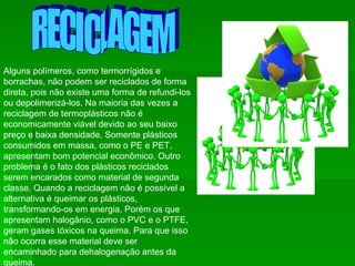 RECICLAGEM Alguns polímeros, como termorrígidos e borrachas, não podem ser reciclados de forma direta, pois não existe uma forma de refundi-los ou depolimerizá-los. Na maioria das vezes a reciclagem de termoplásticos não é economicamente viável devido ao seu baixo preço e baixa densidade. Somente plásticos consumidos em massa, como o PE e PET, apresentam bom potencial econômico. Outro problema é o fato dos plásticos reciclados serem encarados como material de segunda classe. Quando a reciclagem não é possível a alternativa é queimar os plásticos, transformando-os em energia. Porém os que apresentam halogânio, como o PVC e o PTFE, geram gases tóxicos na queima. Para que isso não ocorra esse material deve ser encaminhado para dehalogenação antes da queima.  