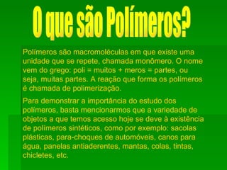 O que são Polímeros? Polímeros são macromoléculas em que existe uma unidade que se repete, chamada monômero. O nome vem do grego: poli = muitos + meros = partes, ou seja, muitas partes. A reação que forma os polímeros é chamada de polimerização. Para demonstrar a importância do estudo dos polímeros, basta mencionarmos que a variedade de objetos a que temos acesso hoje se deve à existência de polímeros sintéticos, como por exemplo: sacolas plásticas, para-choques de automóveis, canos para água, panelas antiaderentes, mantas, colas, tintas, chicletes, etc.    