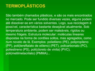 TERMOPLÁSTICOS São também chamados plásticos, e são os mais encontrados no mercado. Pode ser fundido diversas vezes, alguns podem até dissolver-se em vários solventes. Logo, sua reciclagem é possível, característica bastante desejável atualmente. Sob temperatura ambiente, podem ser maleáveis, rígidos ou mesmo frágeis. Estrutura molecular: moléculas lineares dispostas na forma de cordões soltos, mas agregados, como num novelo de lã. Exemplos: polietileno (PE), polipropileno (PP), poli(tereftalato de etileno) (PET), policarbonato (PC), poliestireno (PS), poli(cloreto de vinila) (PVC), poli(metilmetacrilato) (PMMA)... 