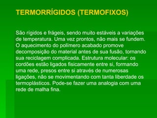 TERMORRÍGIDOS (TERMOFIXOS) São rígidos e frágeis, sendo muito estáveis a variações de temperatura. Uma vez prontos, não mais se fundem. O aquecimento do polímero acabado promove decomposição do material antes de sua fusão, tornando sua reciclagem complicada. Estrutura molecular: os cordões estão ligados fisicamente entre si, formando uma rede, presos entre si através de numerosas ligações, não se movimentando com tanta liberdade os termoplásticos. Pode-se fazer uma analogia com uma rede de malha fina. 