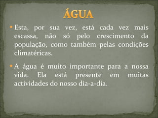 Esta, por sua vez, está cada vez mais escassa, não só pelo crescimento da população, como também pelas condições climatéricas. A água é muito importante para a nossa vida. Ela está presente em muitas actividades do nosso dia-a-dia.  