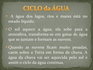 A água dos lagos, rios e mares está no estado líquido. O sol aquece a água, ela sobe para a atmosfera, transforma-se em gotas de água que se juntam e formam as nuvens. Quando as nuvens ficam muito pesadas, caem sobre a Terra em forma de chuva. A água da chuva vai ser aquecida pelo sol e assim o ciclo da água continua.  