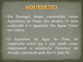 Em Portugal, foram construídos vários Aquedutos ao longo dos séculos. O mais conhecido é o aqueduto das Águas Livres em Lisboa. O Aqueduto da Água de Prata foi construído entre 1531 e 1537 tendo como responsável o arquitecto Francisco de Arruda, contratado pelo Rei D. João III. 
