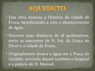 Esta obra marcou a História da cidade de Évora, beneficiando-a com o abastecimento de água.  Percorre uma distância de 18 quilómetros, entre as nascentes de N. Sra. da Graça do Divor e a cidade de Évora. Originalmente levava a água até à Praça do Geraldo, servindo depois também o hospital e o palácio de D. Manuel. 