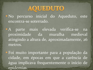No percurso inicial do Aqueduto, este encontra-se soterrado. A parte mais elevada verifica-se na proximidade da muralha medieval atingindo a altura de, aproximadamente, 26 metros.  Foi muito importante para a população da cidade, em épocas em que a carência de água implicava frequentemente o início de epidemias. 