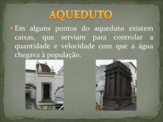 Em alguns pontos do aqueduto existem caixas, que serviam para controlar a quantidade e velocidade com que a água chegava à população. 