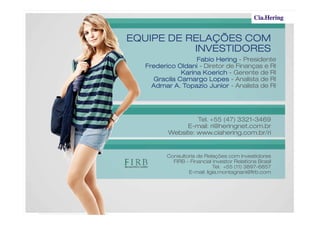 EQUIPE DE RELAÇÕES COMEQUIPE DE RELAÇÕES COMEQUIPE DE RELAÇÕES COMEQUIPE DE RELAÇÕES COM
INVESTIDORESINVESTIDORESINVESTIDORESINVESTIDORES
Fabio HeringFabio HeringFabio HeringFabio Hering - Presidente
Frederico OldaniFrederico OldaniFrederico OldaniFrederico Oldani - Diretor de Finanças e RI
Karina KoerichKarina KoerichKarina KoerichKarina Koerich - Gerente de RI
Gracila Camargo LopesGracila Camargo LopesGracila Camargo LopesGracila Camargo Lopes - Analista de RI
Admar A. Topazio JuniorAdmar A. Topazio JuniorAdmar A. Topazio JuniorAdmar A. Topazio Junior - Analista de RI
Consultoria de Relações com Investidores
FIRB – Financial Investor Relations Brasil
Tel. +55 (11) 3897-6857
E-mail: ligia.montagnani@firb.com
Tel. +55 (47) 3321-3469
E-mail: ri@heringnet.com.br
Website: www.ciahering.com.br/ri
 