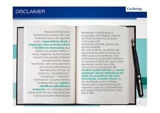 DISCLAIMER
referentes a resultados e
projeções, estratégias, planos
de financiamentos, posição
concorrencial,
ambiente setorial, potenciais
oportunidades
de crescimento, os efeitos de
regulamentações futuras e os
efeitos da concorrência. Tais
Nossas estimativas e
declarações futuras têm por
embasamento, em grande
parte, expectativas atuais e
projeções sobre eventos futuros
e tendências financeiras que
afetam ou podem afetar o
nosso negócio. Muitos fatores
importantes podem interferir
efeitos da concorrência. Tais
estimativas e projeções referem-
se apenas à data em que foram
expressas, sendo que não
assumimos a obrigação de
atualizar publicamente ou revisar
quaisquer dessas estimativas em
razão da ocorrência de nova
informação, eventos futuros ou
de quaisquer outros fatores,
ressalvada a regulamentação
vigente a que nos submetemos,
em especial às Instruções CVM
202 e 358.
importantes podem interferir
adversamente nossos
resultados, tais como previstos
em nossas estimativas e
declarações futuras. As
palavras “acreditamos”,
“podemos”, “visamos”,
“estimamos” e outros termos
similares têm por objetivo
identificar estimativas e
projeções. As considerações
sobre estimativas e declarações
futuras incluem informações
2
 