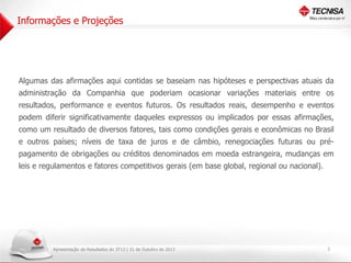 Informações e Projeções

Algumas das afirmações aqui contidas se baseiam nas hipóteses e perspectivas atuais da

administração da Companhia que poderiam ocasionar variações materiais entre os
resultados, performance e eventos futuros. Os resultados reais, desempenho e eventos
podem diferir significativamente daqueles expressos ou implicados por essas afirmações,
como um resultado de diversos fatores, tais como condições gerais e econômicas no Brasil
e outros países; níveis de taxa de juros e de câmbio, renegociações futuras ou prépagamento de obrigações ou créditos denominados em moeda estrangeira, mudanças em
leis e regulamentos e fatores competitivos gerais (em base global, regional ou nacional).

Apresentação de Resultados do 3T13 | 31 de Outubro de 2013

2

 