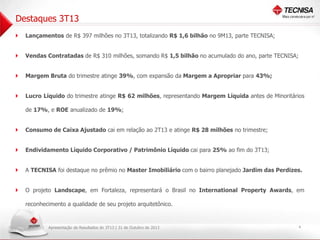 Destaques 3T13
 Lançamentos de R$ 397 milhões no 3T13, totalizando R$ 1,6 bilhão no 9M13, parte TECNISA;
 Vendas Contratadas de R$ 310 milhões, somando R$ 1,5 bilhão no acumulado do ano, parte TECNISA;
 Margem Bruta do trimestre atinge 39%, com expansão da Margem a Apropriar para 43%;
 Lucro Líquido do trimestre atinge R$ 62 milhões, representando Margem Líquida antes de Minoritários
de 17%, e ROE anualizado de 19%;

 Consumo de Caixa Ajustado cai em relação ao 2T13 e atinge R$ 28 milhões no trimestre;
 Endividamento Líquido Corporativo / Patrimônio Líquido cai para 25% ao fim do 3T13;
 A TECNISA foi destaque no prêmio no Master Imobiliário com o bairro planejado Jardim das Perdizes.
 O projeto Landscape, em Fortaleza, representará o Brasil no International Property Awards, em
reconhecimento a qualidade de seu projeto arquitetônico.

Apresentação de Resultados do 3T13 | 31 de Outubro de 2013

4

 