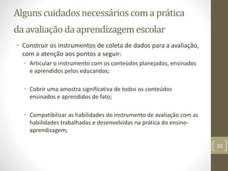 Alguns cuidadosnecessárioscoma prática
da avaliação da aprendizagemescolar
• Construir os instrumentos de coleta de dados para a avaliação,
com a atenção aos pontos a seguir:
• Articular o instrumento com os conteúdos planejados, ensinados
e aprendidos pelos educandos;
• Cobrir uma amostra significativa de todos os conteúdos
ensinados e aprendidos de fato;
• Compatibilizar as habilidades do instrumento de avaliação com as
habilidades trabalhadas e desenvolvidas na prática do ensino-
aprendizagem;
10
 