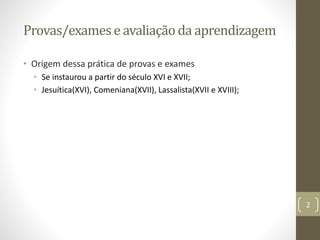 Provas/examese avaliaçãoda aprendizagem
• Origem dessa prática de provas e exames
• Se instaurou a partir do século XVI e XVII;
• Jesuítica(XVI), Comeniana(XVII), Lassalista(XVII e XVIII);
2
 