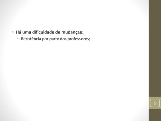• Há uma dificuldade de mudanças:
• Resistência por parte dos professores;
5
 