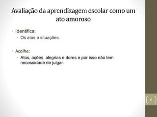 Avaliação da aprendizagemescolarcomo um
ato amoroso
• Identifica:
• Os atos e situações.
• Acolhe:
• Atos, ações, alegrias e dores e por isso não tem
necessidade de julgar.
6
 