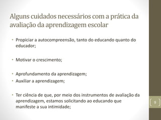 Alguns cuidadosnecessárioscoma práticada
avaliação da aprendizagemescolar
• Propiciar a autocompreensão, tanto do educando quanto do
educador;
• Motivar o crescimento;
• Aprofundamento da aprendizagem;
• Auxiliar a aprendizagem;
• Ter ciência de que, por meio dos instrumentos de avaliação da
aprendizagem, estamos solicitando ao educando que
manifeste a sua intimidade;
9
 