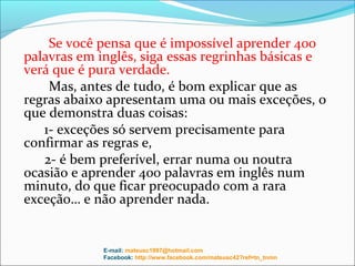 Se você pensa que é impossível aprender 400
palavras em inglês, siga essas regrinhas básicas e
verá que é pura verdade.
    Mas, antes de tudo, é bom explicar que as
regras abaixo apresentam uma ou mais exceções, o
que demonstra duas coisas:
   1- exceções só servem precisamente para
confirmar as regras e,
   2- é bem preferível, errar numa ou noutra
ocasião e aprender 400 palavras em inglês num
minuto, do que ficar preocupado com a rara
exceção… e não aprender nada.


             E-mail: mateusc1997@hotmail.com
             Facebook: http://www.facebook.com/mateusc42?ref=tn_tnmn
 