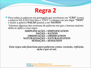 Regra 2
 Para todas as palavras em português que terminem em “ÇÃO” (como
  a palavra NA-ÇÃO) tire fora o “ÇÃO” e coloque em seu lugar “TION”
  e assim a palavra NAÇÃO passou a ser NATION
  Vejamos algumas das centenas de palavras em que a imensa maioria
  delas se aplica a essa regra:
                  SIMPLIFICAÇÃO = SIMPLIFICATION
                             NAÇÃO = NATION
                     OBSERVAÇÃO = OBSERVATION
                 NATURALIZAÇÃO = NATURALIZATION
                         SENSAÇÃO = SENSATION

   Esta regra não funciona para palavras como: coração, refeição,
                         ação e por aí vai.




                 E-mail: mateusc1997@hotmail.com
                 Facebook: http://www.facebook.com/mateusc42?ref=tn_tnmn
 