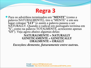 Regra 3
Para os advérbios terminados em “MENTE” (como a
 palavra NATURALMENTE), tire o “MENTE” e em seu
 lugar coloque “LLY” (e assim a palavra passou a ser
 NATURALLY. Quando o radical em português termina em
 “L”, como na palavra TOTALMENTE, acrescente apenas
 “LY”). Veja agora abaixo algumas delas:
             NATURALMENTE = NATURALLY
            GENETICAMENTE = GENETICALLY
                 ORALMENTE = ORALLY
     Exceções: demente, futuramente entre outras.




              E-mail: mateusc1997@hotmail.com
              Facebook: http://www.facebook.com/mateusc42?ref=tn_tnmn
 