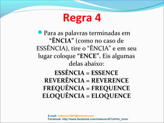 Regra 4
Para as palavras terminadas em
    “ÊNCIA” (como no caso de
ESSÊNCIA), tire o “ÊNCIA” e em seu
lugar coloque “ENCE”. Eis algumas
           delas abaixo:
      ESSÊNCIA = ESSENCE
   REVERÊNCIA = REVERENCE
  FREQUÊNCIA = FREQUENCE
  ELOQUÊNCIA = ELOQUENCE

   E-mail: mateusc1997@hotmail.com
   Facebook: http://www.facebook.com/mateusc42?ref=tn_tnmn
 