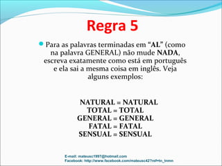 Regra 5
Para as palavras terminadas em “AL” (como
   na palavra GENERAL) não mude NADA,
 escreva exatamente como está em português
    e ela sai a mesma coisa em inglês. Veja
                alguns exemplos:


             NATURAL = NATURAL
               TOTAL = TOTAL
             GENERAL = GENERAL
               FATAL = FATAL
             SENSUAL = SENSUAL

       E-mail: mateusc1997@hotmail.com
       Facebook: http://www.facebook.com/mateusc42?ref=tn_tnmn
 