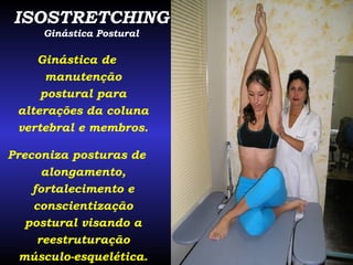 ISOSTRETCHING Ginástica Postural Ginástica de manutenção postural para alterações da coluna vertebral e membros. Preconiza posturas de alongamento, fortalecimento e conscientização postural visando a reestruturação músculo-esquelética. 