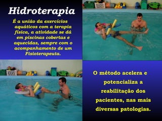 O método acelera e potencializa a reabilitação dos pacientes, nas mais diversas patologias. Hidroterapia É a união da exercícios aquáticos com a terapia física, a atividade se dá em piscinas cobertas e aquecidas, sempre com o acompanhamento de um Fisioterapeuta. 