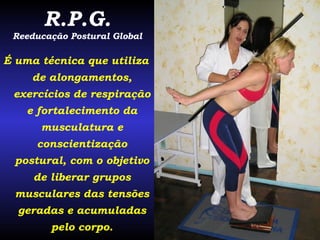 R.P.G. Reeducação Postural Global É uma técnica que utiliza de alongamentos, exercícios de respiração e fortalecimento da musculatura e conscientização postural, com o objetivo de liberar grupos musculares das tensões geradas e acumuladas pelo corpo. 