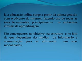 Já a educação online surge a partir da quinta geração
com o advento da Internet, fazendo uso de todas as
suas ferramentas, principalmente os ambientes
virtuais de aprendizagem.

São convergentes no objetivo, na estrutura e no fato
de que dependem das mídias de informação e
comunicação para se afirmarem             em suas
modalidades.
 