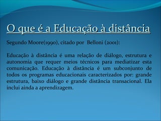 O que é a Educação à distância
Segundo Moore(1990), citado por Belloni (2001):

Educação à distância é uma relação de diálogo, estrutura e
autonomia que requer meios técnicos para mediatizar esta
comunicação. Educação à distância é um subconjunto de
todos os programas educacionais caracterizados por: grande
estrutura, baixo diálogo e grande distância transacional. Ela
inclui ainda a aprendizagem.
 