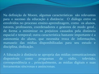 Na definição de Moore, algumas características são relevantes
para o sucesso da educação á distância: O diálogo entre os
envolvidos no processo ensino-aprendizagem, como os alunos,
tutores, professores, coordenadores e gestores de modo geral.,
de forma a minimizar os prejuízos causados pela distância
espacial e temporal; outra característica bastante importante é a
autonomia do aluno, que necessita troca de informações,
manuseio das mídias disponibilizadas para seu estudo e
disciplina, dedicação.

A Educação à distância se apropria das mídias comunicacionais
disponíveis    como     programas     de    rádio,  televisão,
correspondência e , principalmente, as mídias digitais e suas
ferramentas síncronas e assíncronas.
 