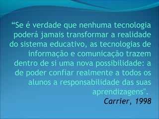 “Se é verdade que nenhuma tecnologia
 poderá jamais transformar a realidade
do sistema educativo, as tecnologias de
      informação e comunicação trazem
 dentro de si uma nova possibilidade: a
 de poder confiar realmente a todos os
      alunos a responsabilidade das suas
                       aprendizagens".
                           Carrier, 1998
 