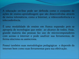 A educação on-line pode ser definida como o conjunto de
ações de ensino-aprendizagem que são desenvolvidas através
de meios telemáticos, como a Internet, a videoconferência e a
teleconferência.

È uma modalidade de ensino em franca expansão pois se
apropria de tecnologias que estão ao alcance de todos. Hoje,
grande maioria das pessoas faz uso de microcomputadores
com acesso à internet e pode usufruir sua ferramentas, de
forma síncrona ou assíncrona.

Possui também suas metodologias pedagógicas e depende da
internet bem como suas ferramentas para sua efetivação.
 