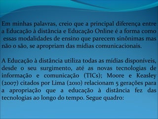Em minhas palavras, creio que a principal diferença entre
a Educação à distância e Educação Online é a forma como
 essas modalidades de ensino que parecem sinônimas mas
não o são, se apropriam das mídias comunicacionais.

A Educação à distância utiliza todas as mídias disponíveis,
desde o seu surgimento, até as novas tecnologias de
informação e comunicação (TICs); Moore e Keasley
(2007) citados por Lima (2010) relacionam 5 gerações para
a apropriação que a educação à distância fez das
tecnologias ao longo do tempo. Segue quadro:
 