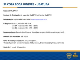 5º COPA BOCA JUNIORS - UBATUBA
Local: UBATUBA/SP
Período de Realização: de segunda, dia 20/07, até sexta, dia 24/07.
Hospedagem: Água Doce Praia Hotel. (www.aguadocepraiahotel.com.br)
Categorias: Sub-12, nascidos até 2003.
Sub-14, nascidos entre 2001 e 2002.
Sub-16, nascidos entre 1999 e 2000.
Locais dos Jogos: Estádio Municipal de Ubatuba e campos oficiais próximos as Hotel.
Período das Inscrições: até 30/06.
Valor da Inscrição: R$560,00 por participante.
*hospedagem em apartamentos de até 6 pessoas, 3 refeições completas, premiação
Cortesia: 1 a cada 30 pagantes
 