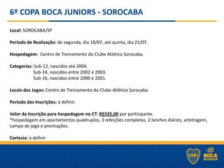 6º COPA BOCA JUNIORS - SOROCABA
Local: SOROCABA/SP
Período de Realização: de segunda, dia 18/07, até quinta, dia 21/07.
Hospedagem: Centro de Treinamento do Clube Atlético Sorocaba.
Categorias: Sub-12, nascidos até 2004.
Sub-14, nascidos entre 2002 e 2003.
Sub-16, nascidos entre 2000 e 2001.
Locais dos Jogos: Centro de Treinamento do Clube Atlético Sorocaba.
Período das Inscrições: à definir.
Valor da Inscrição para hospedagem no CT: R$525,00 por participante.
*hospedagem em apartamentos quádruplos, 3 refeições completas, 2 lanches diários, arbitragem,
campo de jogo e premiações.
Cortesia: à definir
 