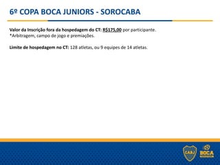 6º COPA BOCA JUNIORS - SOROCABA
Valor da Inscrição fora da hospedagem do CT: R$175,00 por participante.
*Arbitragem, campo de jogo e premiações.
Limite de hospedagem no CT: 128 atletas, ou 9 equipes de 14 atletas.
 