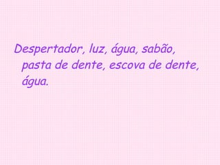 Despertador, luz, água, sabão, pasta de dente, escova de dente, água. 