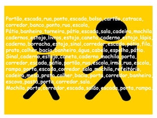 Portão,escada,rua,ponto,escada,bolsa,cartão,catraca, corredor,banco,ponto,rua,escola, Pátio,banheiro,torneira,pátio,escada,sala,cadeira,mochila,cadernos,estojo,livros,estojo,caneta,caderno,estojo,lápis,caderno,borracha,estojo,sinal,corredor,escada,pátio,fila, prato,colher,bacia,banheiro,água,cabelo,espelho,pátio. Sinal,caderno,estojo,caneta,caderno,mochila,porta, corredor,escada,pátio,portão,rua,escola,irmã,rua,escola, rampa,porta,escada,corredor,sala,mochila,refeitório, cadeira,mesa,prato,colher,bacia,porta,corredor,banheiro,escova,pasta,porta,corredor,sala.  Mochila,porta,corredor,escada,salão,escada,porta,rampa.   