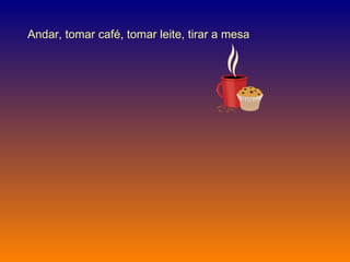Andar, tomar café, tomar leite, tirar a mesa  