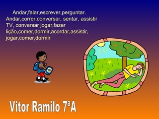Andar,falar,escrever,perguntar. Andar,correr,conversar, sentar, assistir TV, conversar jogar,fazer lição,comer,dormir,acordar,assistir, jogar,comer,dormir  Vitor Ramilo 7ªA 