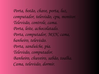 Porta, botão, chave, porta, luz, computador, televisão, cpu, monitor. Televisão, controle, cama. Porta, leite, achocolatado. Porta, computador, MSN, cama, banheiro, televisão. Porta, sanduíche, pia. Televisão, computador. Banheiro, chuveiro, sabão, toalha. Cama, televisão, dormir. 