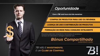 Oportunidade
Com a 7B! você lucra de três maneiras:
COMPRA DE PRODUTOS PARA USO OU REVENDA
LICENÇA DE USO E DISTRIBUIÇÃO DE PRODUTOS
FORMAÇÃO DE REDE PARA CONSUMO INTELIGENTE
7B! NÃO É INVESTIMENTO,
É UM CLUBE DE COMPRAS.
Buscamos potenciais compradores interessados em produtos e
serviços com descontos e vantagens especiais com...
Bônus Compartilhadosustentável e justo
 