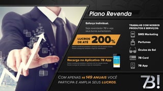 Plano Revenda
Esforço Individual.
Recarga no Aplicativo 7B App
Seja revendedor 7B! e veja
seus lucros aumentarem.
Sobre a venda de produtos e serviços com as nossas marcas.
Exceto recarga de celulares e lojas do marketplace.
Sobre a venda de produtos e serviços com as nossas marcas.
Exceto recarga de celulares e lojas do marketplace.
COM APENAS R$ 149 ANUAIS VOCÊ
PARTICIPA E AMPLIA SEUS LUCROS.
TRABALHE COM NOSSOS
PRODUTOS E SERVIÇOS:
Perfumes
Óculos de Sol
7B App
SMS Marketing
7B Card
 