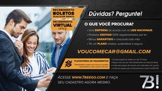 Dúvidas? Pergunte!
O QUE VOCÊ PROCURA?
• Uma EMPRESA de acordo com as LEIS NACIONAIS.
• Produtos DIGITAIS 100% regulamentados por lei.
• Bônus GARANTIDO e crescente todo mês.
• Ter um PLANO simples, sustentável e seguro.
• Compensação de boleto em até 72 horas
• Saque uma vez por mês diretamente na conta do titular
• Limite para saque de acordo com cada plano do usuário.
• Limite de saques para conta bancária a partir de R$ 200
ACESSE WWW.7BEEGO.COM E FAÇA
SEU CADASTRO AGORA MESMO.
VOUCOMECAR@GMAIL.COM
PLATAFORMA DE PAGAMENTOS
TRANSFERÊNCIA DIRETA EM CONTA DO USUÁRIO
TRANSFERÊNCIA PARA CARTÃO PRÉ-PAGO
 
