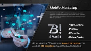 Mobile Marketing
Permite o envio de SMS em massa a partir do computador,
notebook ou tablet, segmentado por cidade, bairro, endereço,
CEP, sexo, idade ou data de nascimento para qualquer celular,
DDD ou operadora.
- 100% online
- Prático
- Eﬁciente
- Baixo Custo
ATUALMENTE A 7B! POSSUI UM BANCO DE DADOS COM
MAIS DE 120 MILHÕES DE NUMEROS AUTORIZADOS.
 