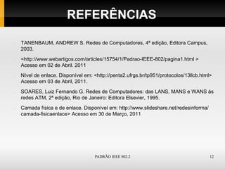 REFERÊNCIAS

TANENBAUM, ANDREW S. Redes de Computadores, 4ª edição, Editora Campus,
2003.
<http://www.webartigos.com/articles/15754/1/Padrao-IEEE-802/pagina1.html >
Acesso em 02 de Abril. 2011
Nível de enlace. Disponível em: <http://penta2.ufrgs.br/tp951/protocolos/13llcb.html>
Acesso em 03 de Abril, 2011.
SOARES, Luiz Fernando G. Redes de Computadores: das LANS, MANS e WANS às
redes ATM, 2ª edição, Rio de Janeiro: Editora Elsevier, 1995.
Camada física e de enlace. Disponível em: http://www.slideshare.net/redesinforma/
camada-fisicaenlace> Acesso em 30 de Março, 2011




                                PADRÃO IEEE 802.2                                   12
 