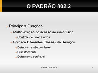 O PADRÃO 802.2


   Principais Funções
       Multiplexação do acesso ao meio físico
            Controle de fluxo e erros
       Fornece Diferentes Classes de Serviços
            Datagrama não confiável
            Circuito virtual
            Datagrama confiável


                                PADRÃO IEEE 802.2   7
 