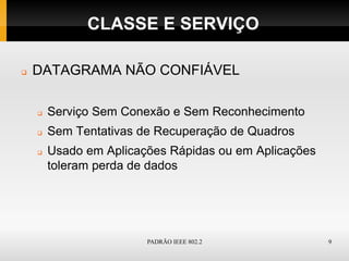 CLASSE E SERVIÇO

   DATAGRAMA NÃO CONFIÁVEL

       Serviço Sem Conexão e Sem Reconhecimento
       Sem Tentativas de Recuperação de Quadros
       Usado em Aplicações Rápidas ou em Aplicações
        toleram perda de dados




                        PADRÃO IEEE 802.2              9
 