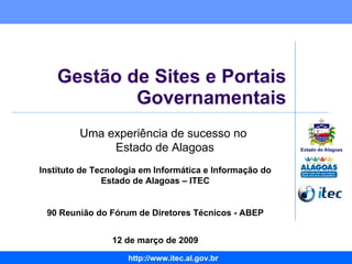 Gestão de Sites e Portais Governamentais Instituto de Tecnologia em Informática e Informação do Estado de Alagoas – ITEC 90 Reunião do Fórum de Diretores Técnicos - ABEP 12 de março de 2009 Uma experiência de sucesso no  Estado de Alagoas 